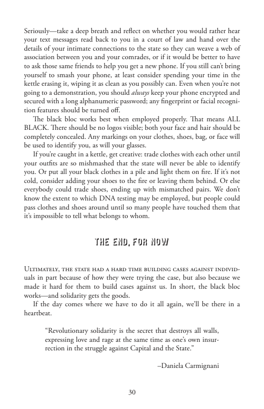 Seriously—take a deep breath and reflect on whether you would rather hear your text messages read back to you in a court of law and hand over the details of your intimate connections to the state so they can weave a web of association between you and your comrades, or if it would be better to have t0 ask those same friends to help you get a new phone. If you sill can’t bring yourself to smash your phone, at least consider spending your time in the ketle erasing it, wiping it a clean as you possibly can. Even when you’re not going to a demonstration, you should aluays keep your phone encrypred and. secured with a long alphanumeric password; any fingerprint or facial recogni- tion features should be turned off.  The black bloc works best when employed properly. That means ALL BLACK. There should be no logos visible; both your face and hair should be completely concealed. Any markings on your clothes, shoes, bag, or face will be used to identify you, as will your glasses.  If you’re caught in a kettle, get creative: trade clothes with each other unil your outfits are so mishmashed that the state will never be able to identify You. Or put all your black clothes in a pile and light them on fire. If it not cold, consider adding your shoes to the fire or leaving them behind. Or else. everybody could trade shoes, ending up with mismatched pairs. We dont know the extent to which DNA testing may be employed, but people could pass clothes and shoes around until so many people have touched them that is impossible to tell what belongs to whom,  THE END, FOR NOW  ’ULTIMATELY, THE STATE HAD A HARD TIME BUILDING CASES AGAINST INDIVID- uals in part because of how they were trying the case, but also because we made it hard for them to build cases against us. In short, the black bloc works—and solidarity gets the goods.  If the day comes where we have to do it all again, we’ll be there in a heartbear.  “Revolutionary solidarity is the secet that destroys all walls, expressing love and rage at the same time as one’s own insur-  rection in the struggle against Capital and the State.”  ~Danicla Carmignani  30 